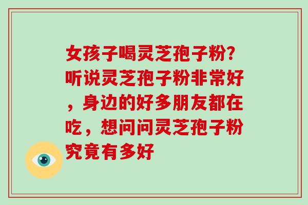 女孩子喝灵芝孢子粉？听说灵芝孢子粉非常好，身边的好多朋友都在吃，想问问灵芝孢子粉究竟有多好