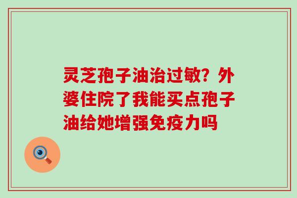 灵芝孢子油？外婆住院了我能买点孢子油给她增强免疫力吗