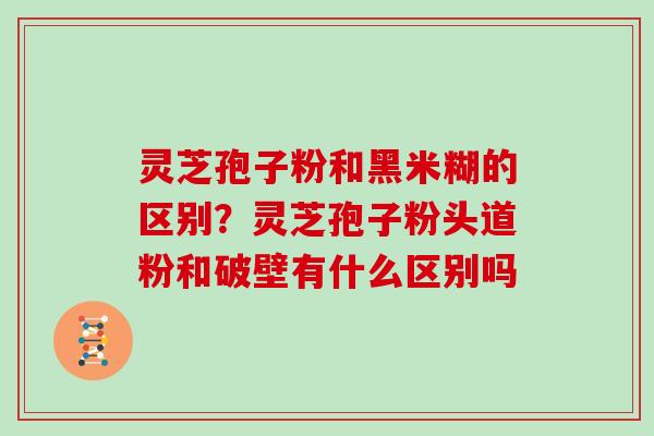 灵芝孢子粉和黑米糊的区别？灵芝孢子粉头道粉和破壁有什么区别吗