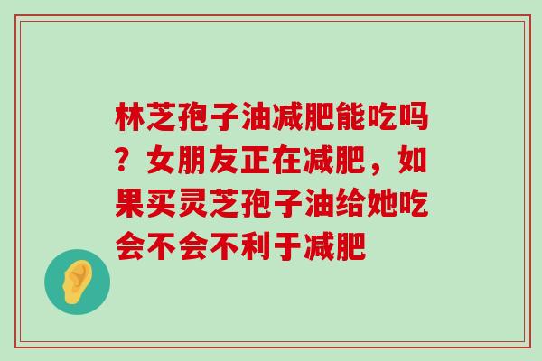 林芝孢子油能吃吗？女朋友正在，如果买灵芝孢子油给她吃会不会不利于