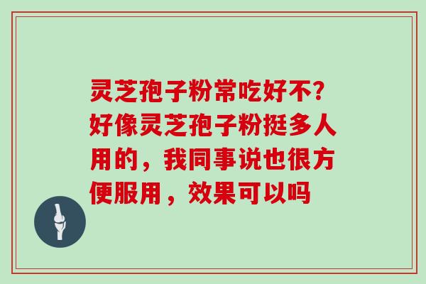 灵芝孢子粉常吃好不？好像灵芝孢子粉挺多人用的，我同事说也很方便服用，效果可以吗