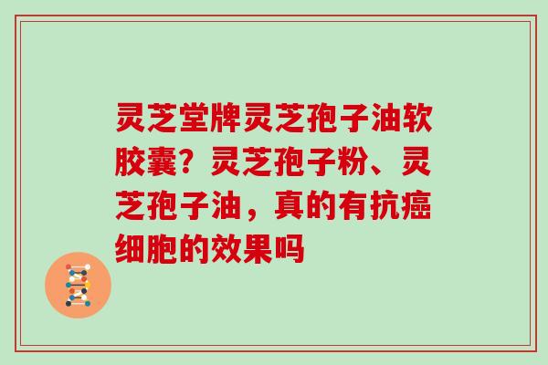 灵芝堂牌灵芝孢子油软胶囊？灵芝孢子粉、灵芝孢子油，真的有抗细胞的效果吗