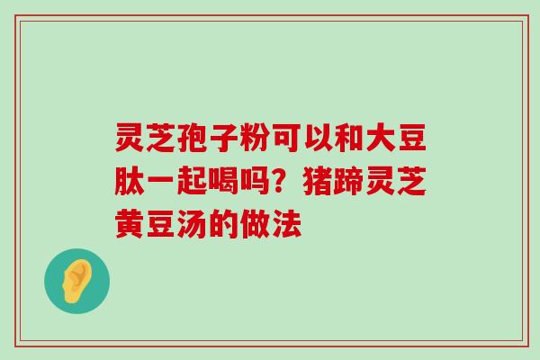 灵芝孢子粉可以和大豆肽一起喝吗？猪蹄灵芝黄豆汤的做法