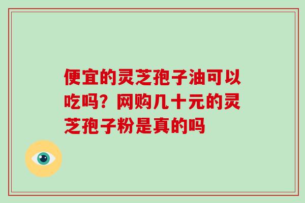 便宜的灵芝孢子油可以吃吗？网购几十元的灵芝孢子粉是真的吗