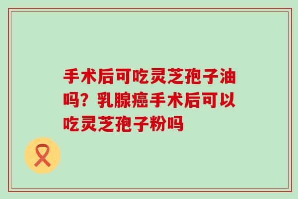 手术后可吃灵芝孢子油吗？乳腺手术后可以吃灵芝孢子粉吗