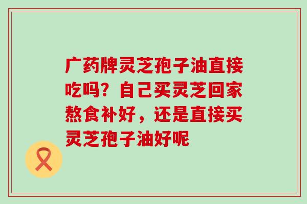 广药牌灵芝孢子油直接吃吗？自己买灵芝回家熬食补好，还是直接买灵芝孢子油好呢