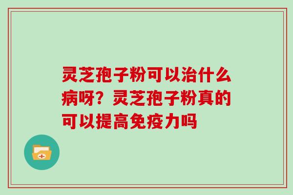 灵芝孢子粉可以什么呀？灵芝孢子粉真的可以提高免疫力吗