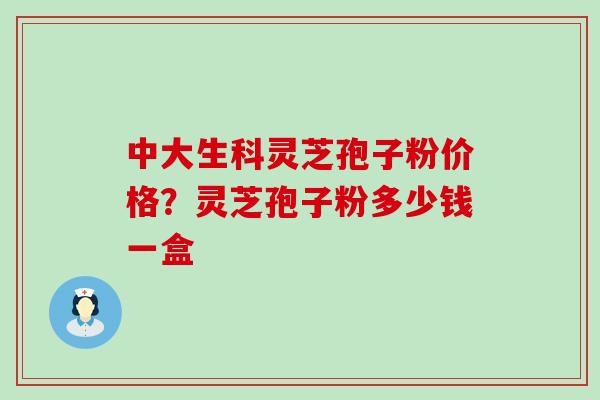 中大生科灵芝孢子粉价格？灵芝孢子粉多少钱一盒