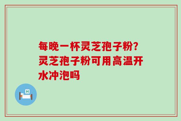 每晚一杯灵芝孢子粉？灵芝孢子粉可用高温开水冲泡吗