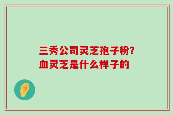 三秀公司灵芝孢子粉？灵芝是什么样子的