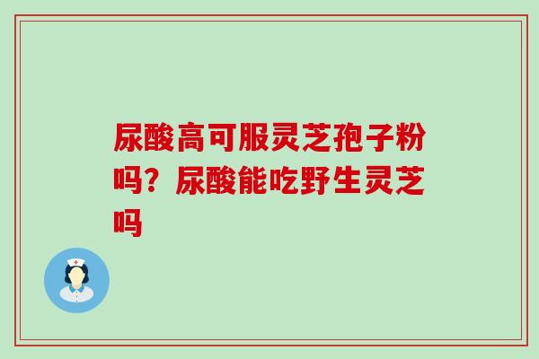 尿酸高可服灵芝孢子粉吗？尿酸能吃野生灵芝吗