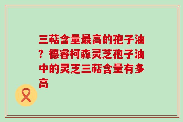 三萜含量高的孢子油？德睿柯森灵芝孢子油中的灵芝三萜含量有多高