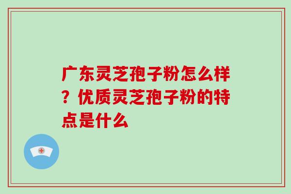 广东灵芝孢子粉怎么样？优质灵芝孢子粉的特点是什么