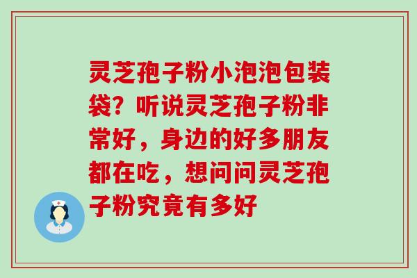 灵芝孢子粉小泡泡包装袋？听说灵芝孢子粉非常好，身边的好多朋友都在吃，想问问灵芝孢子粉究竟有多好