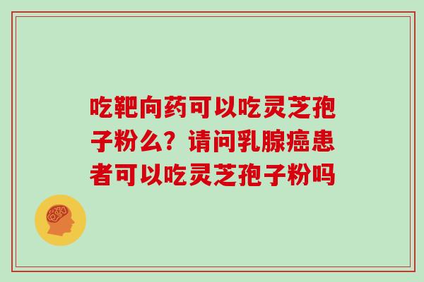 吃靶向药可以吃灵芝孢子粉么？请问乳腺患者可以吃灵芝孢子粉吗