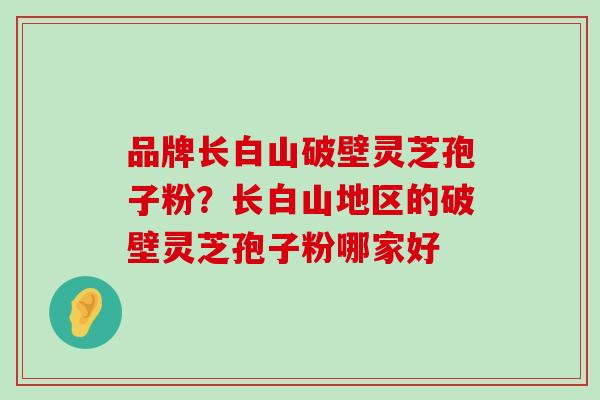 品牌长白山破壁灵芝孢子粉？长白山地区的破壁灵芝孢子粉哪家好