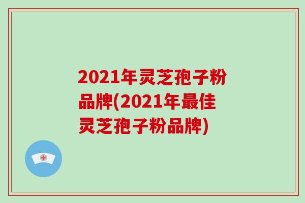 2021年灵芝孢子粉品牌(2021年佳灵芝孢子粉品牌)