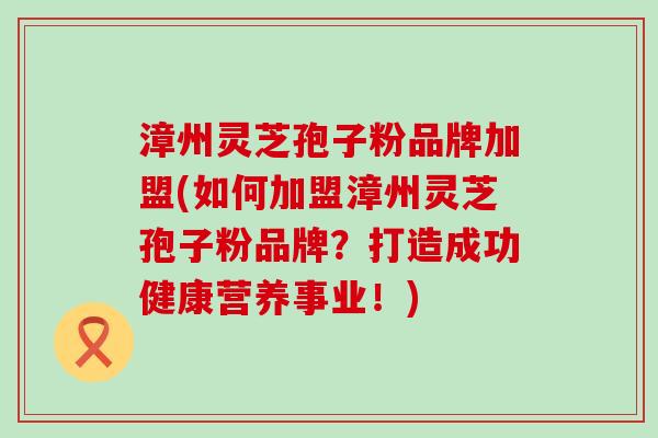 漳州灵芝孢子粉品牌加盟(如何加盟漳州灵芝孢子粉品牌？打造成功健康营养事业！)