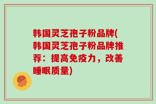 韩国灵芝孢子粉品牌(韩国灵芝孢子粉品牌推荐：提高免疫力，改善质量)