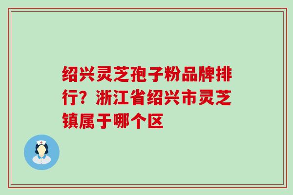 绍兴灵芝孢子粉品牌排行？浙江省绍兴市灵芝镇属于哪个区