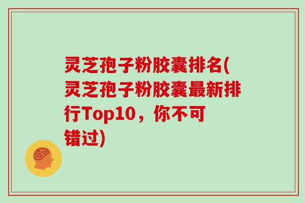 灵芝孢子粉胶囊排名(灵芝孢子粉胶囊新排行Top10，你不可错过)