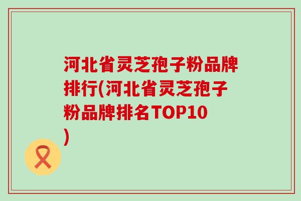 河北省灵芝孢子粉品牌排行(河北省灵芝孢子粉品牌排名TOP10)