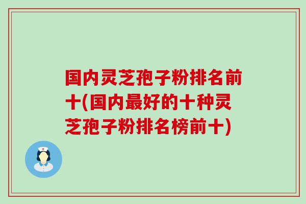 国内灵芝孢子粉排名前十(国内好的十种灵芝孢子粉排名榜前十)