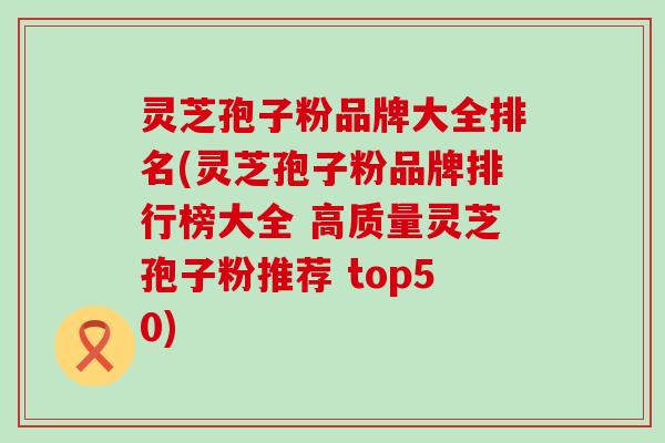 灵芝孢子粉品牌大全排名(灵芝孢子粉品牌排行榜大全 高质量灵芝孢子粉推荐 top50)