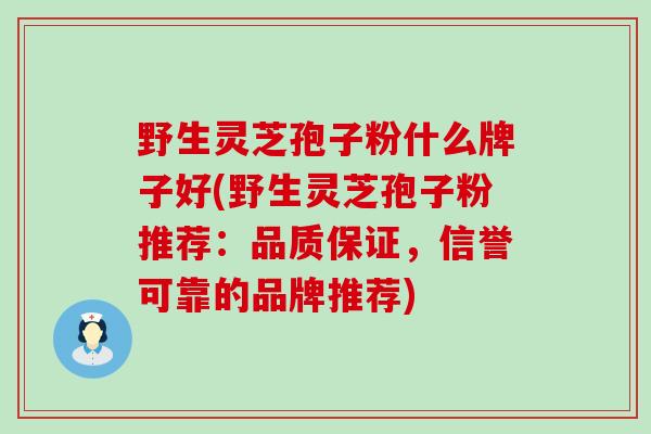 野生灵芝孢子粉什么牌子好(野生灵芝孢子粉推荐：品质保证，信誉可靠的品牌推荐)