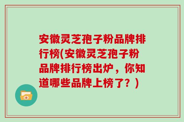 安徽灵芝孢子粉品牌排行榜(安徽灵芝孢子粉品牌排行榜出炉，你知道哪些品牌上榜了？)