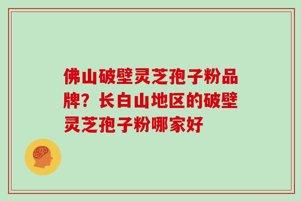 佛山破壁灵芝孢子粉品牌？长白山地区的破壁灵芝孢子粉哪家好