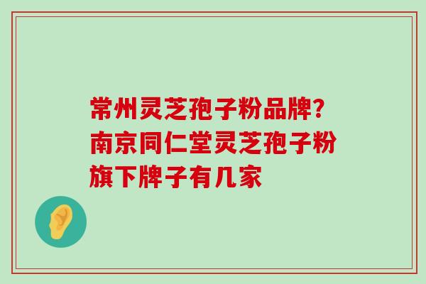 常州灵芝孢子粉品牌？南京同仁堂灵芝孢子粉旗下牌子有几家