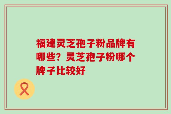 福建灵芝孢子粉品牌有哪些？灵芝孢子粉哪个牌子比较好