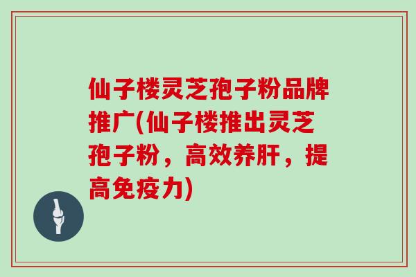 仙子楼灵芝孢子粉品牌推广(仙子楼推出灵芝孢子粉，高效养，提高免疫力)