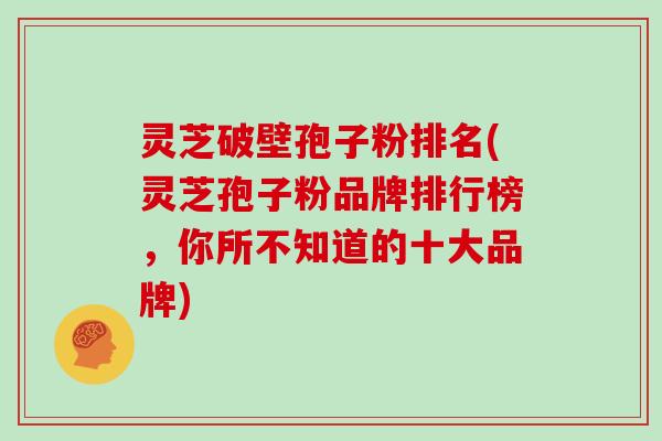 灵芝破壁孢子粉排名(灵芝孢子粉品牌排行榜，你所不知道的十大品牌)