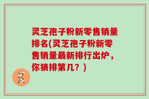 灵芝孢子粉新零售销量排名(灵芝孢子粉新零售销量新排行出炉，你猜排第几？)