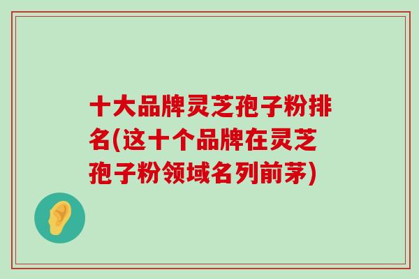 十大品牌灵芝孢子粉排名(这十个品牌在灵芝孢子粉领域名列前茅)