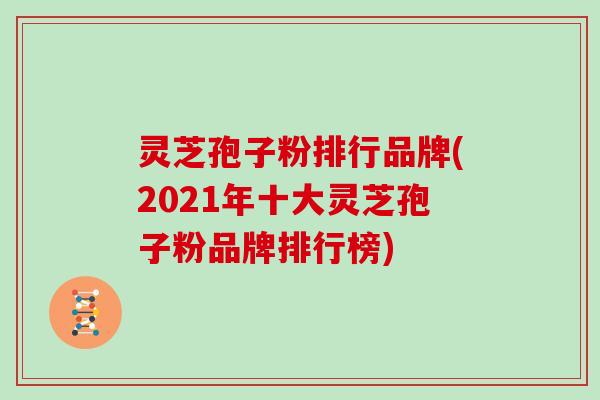 灵芝孢子粉排行品牌(2021年十大灵芝孢子粉品牌排行榜)