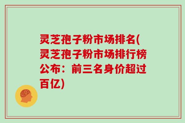 灵芝孢子粉市场排名(灵芝孢子粉市场排行榜公布：前三名身价超过百亿)