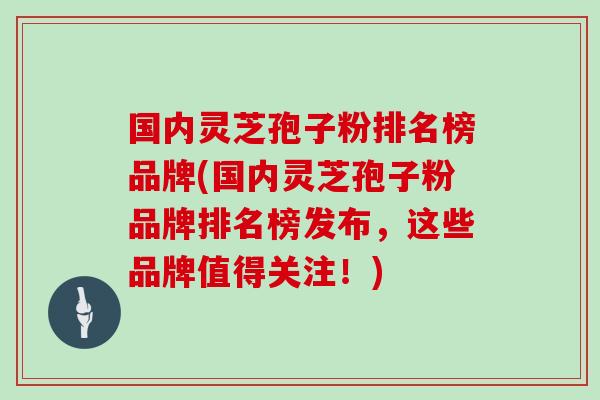 国内灵芝孢子粉排名榜品牌(国内灵芝孢子粉品牌排名榜发布，这些品牌值得关注！)