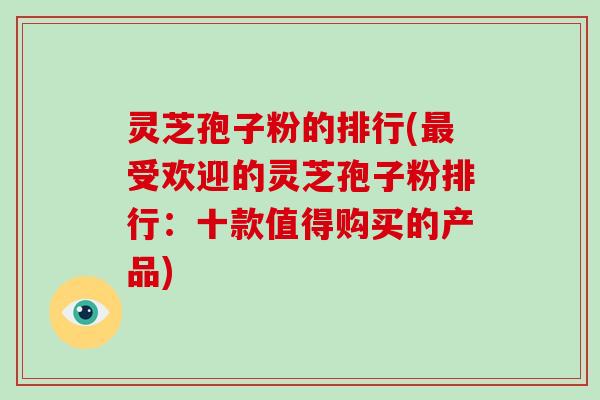 灵芝孢子粉的排行(受欢迎的灵芝孢子粉排行：十款值得购买的产品)