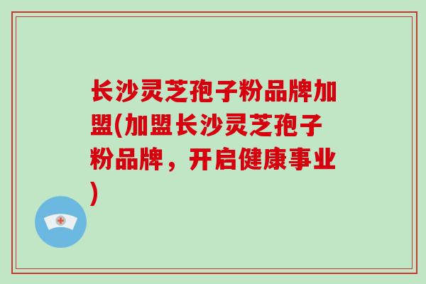 长沙灵芝孢子粉品牌加盟(加盟长沙灵芝孢子粉品牌，开启健康事业)