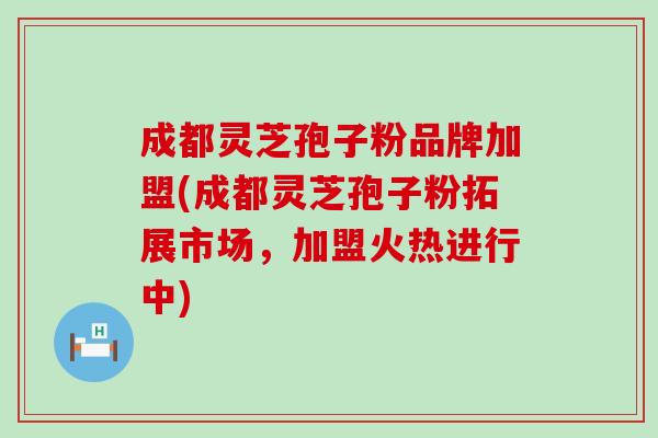 成都灵芝孢子粉品牌加盟(成都灵芝孢子粉拓展市场，加盟火热进行中)