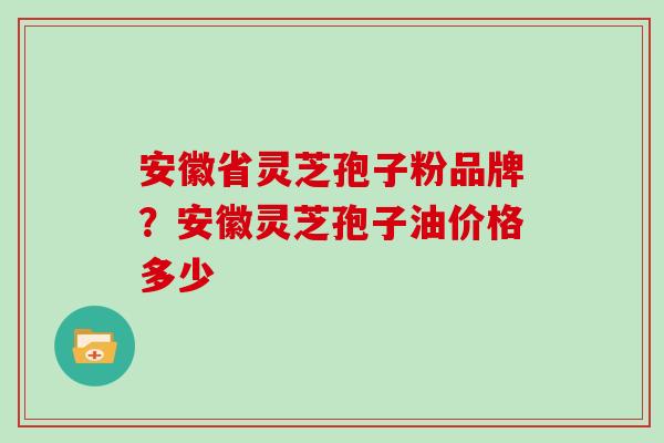 安徽省灵芝孢子粉品牌？安徽灵芝孢子油价格多少