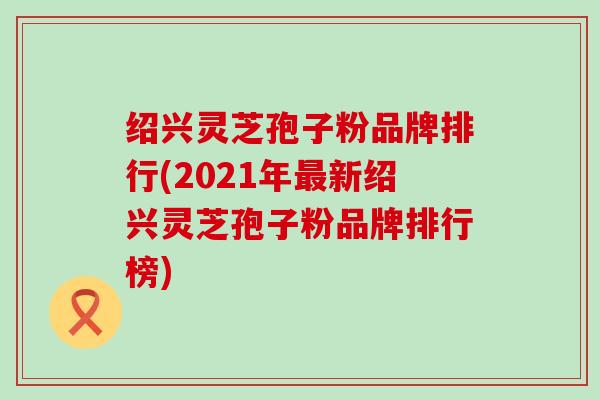 绍兴灵芝孢子粉品牌排行(2021年新绍兴灵芝孢子粉品牌排行榜)