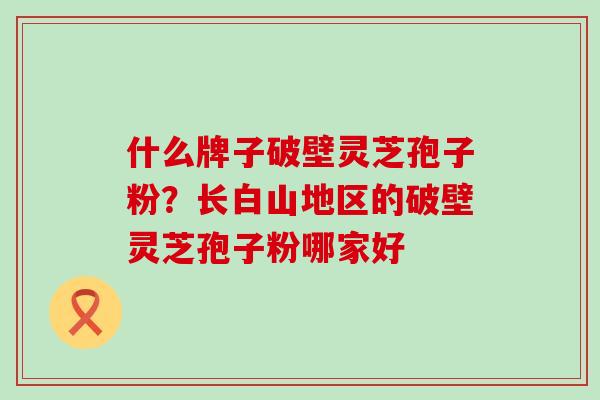 什么牌子破壁灵芝孢子粉？长白山地区的破壁灵芝孢子粉哪家好