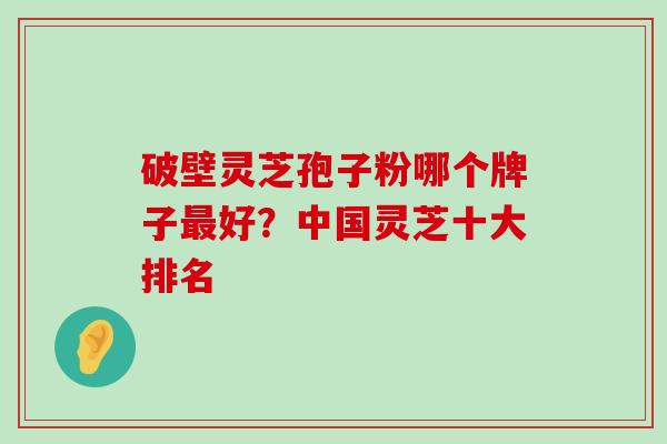 破壁灵芝孢子粉哪个牌子好？中国灵芝十大排名