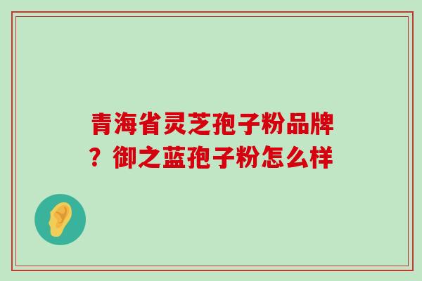 青海省灵芝孢子粉品牌？御之蓝孢子粉怎么样