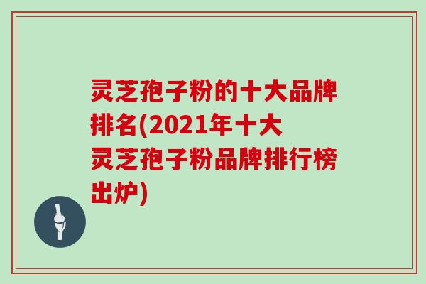 灵芝孢子粉的十大品牌排名(2021年十大灵芝孢子粉品牌排行榜出炉)