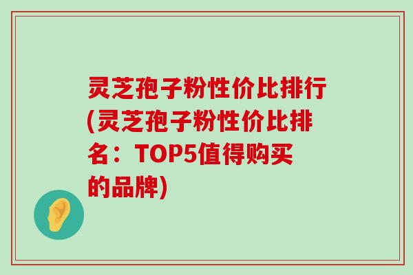 灵芝孢子粉性价比排行(灵芝孢子粉性价比排名：TOP5值得购买的品牌)